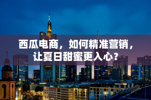 西瓜电商，如何精准营销，让夏日甜蜜更入心？