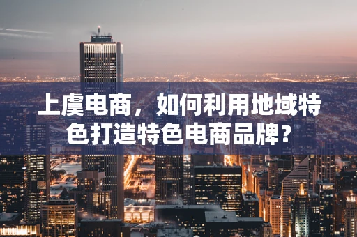 上虞电商，如何利用地域特色打造特色电商品牌？