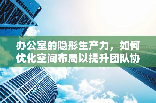 办公室的隐形生产力，如何优化空间布局以提升团队协作？