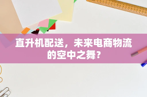直升机配送，未来电商物流的空中之舞？