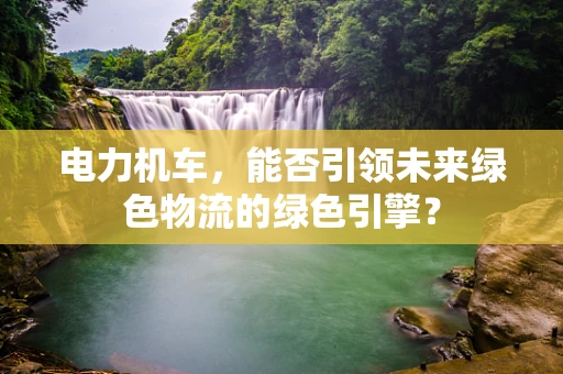 电力机车，能否引领未来绿色物流的绿色引擎？