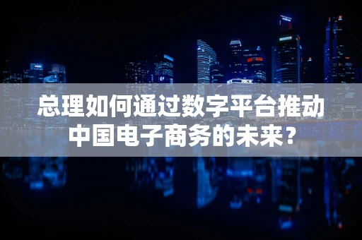 总理如何通过数字平台推动中国电子商务的未来？