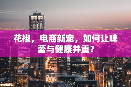 花椒，电商新宠，如何让味蕾与健康并重？