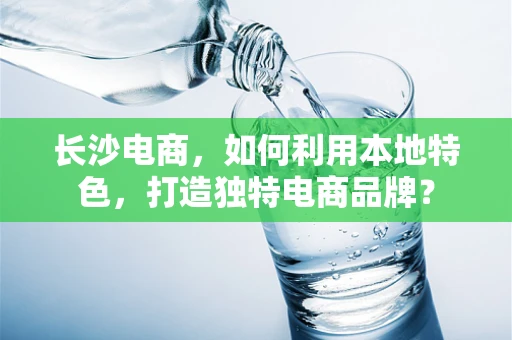 长沙电商，如何利用本地特色，打造独特电商品牌？