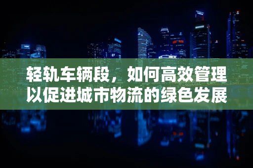 轻轨车辆段，如何高效管理以促进城市物流的绿色发展？