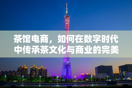 茶馆电商，如何在数字时代中传承茶文化与商业的完美融合？