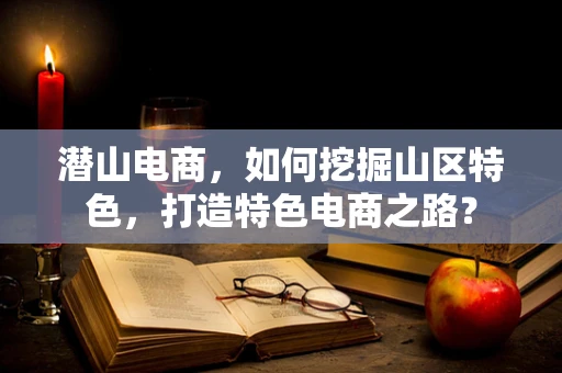 潜山电商，如何挖掘山区特色，打造特色电商之路？