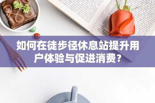 如何在徒步径休息站提升用户体验与促进消费？