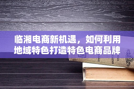 临湘电商新机遇，如何利用地域特色打造特色电商品牌？