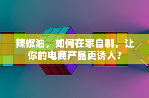 辣椒油，如何在家自制，让你的电商产品更诱人？