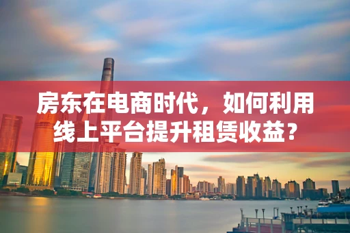 房东在电商时代，如何利用线上平台提升租赁收益？