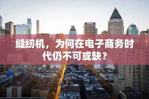 缝纫机，为何在电子商务时代仍不可或缺？