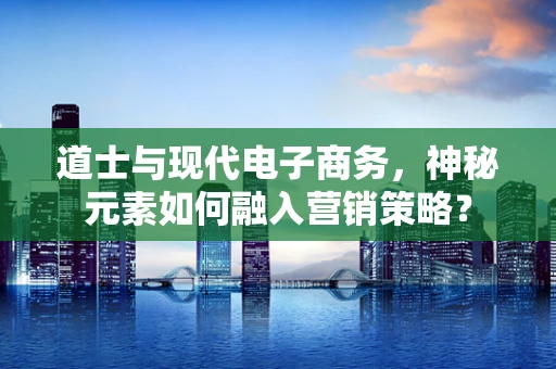 道士与现代电子商务，神秘元素如何融入营销策略？