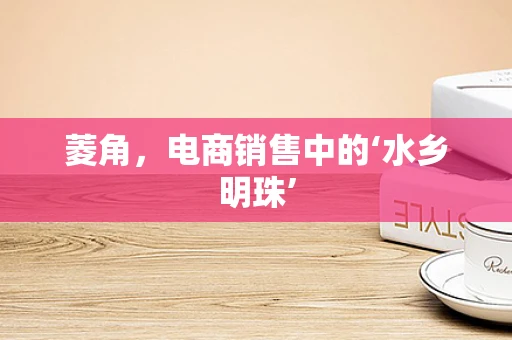 菱角，电商销售中的‘水乡明珠’