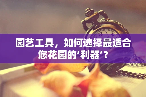 园艺工具，如何选择最适合您花园的‘利器’？