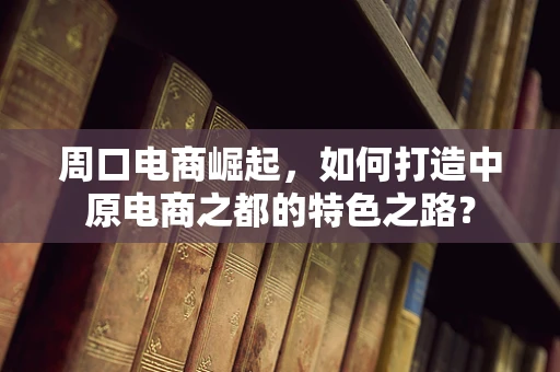 周口电商崛起，如何打造中原电商之都的特色之路？