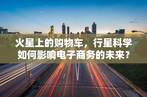 火星上的购物车，行星科学如何影响电子商务的未来？