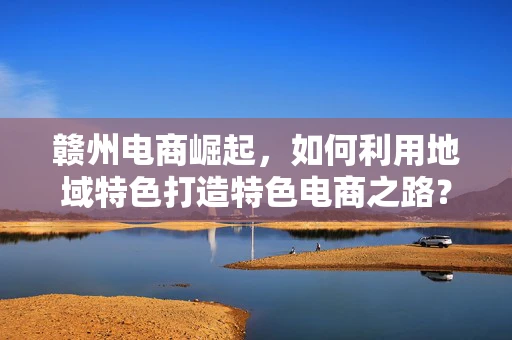 赣州电商崛起，如何利用地域特色打造特色电商之路？