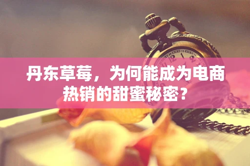 丹东草莓，为何能成为电商热销的甜蜜秘密？