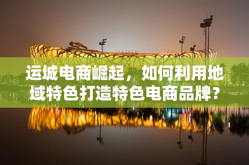 运城电商崛起，如何利用地域特色打造特色电商品牌？