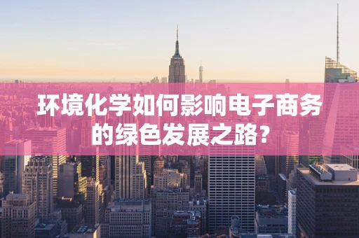 环境化学如何影响电子商务的绿色发展之路？