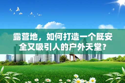露营地，如何打造一个既安全又吸引人的户外天堂？