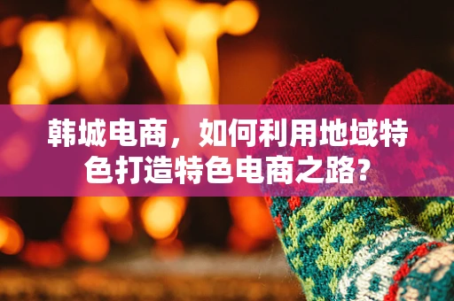 韩城电商，如何利用地域特色打造特色电商之路？