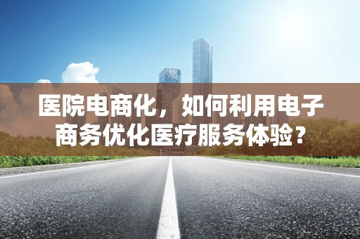 医院电商化，如何利用电子商务优化医疗服务体验？