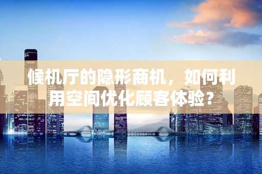 候机厅的隐形商机，如何利用空间优化顾客体验？