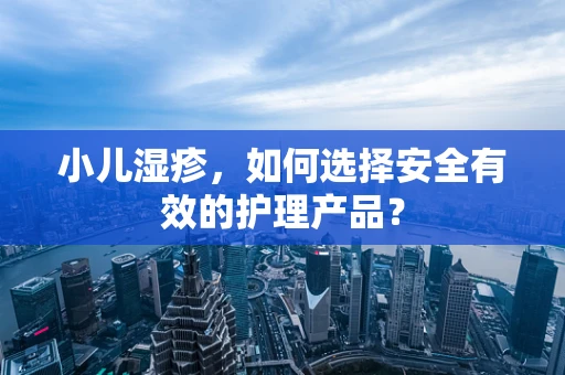 小儿湿疹，如何选择安全有效的护理产品？