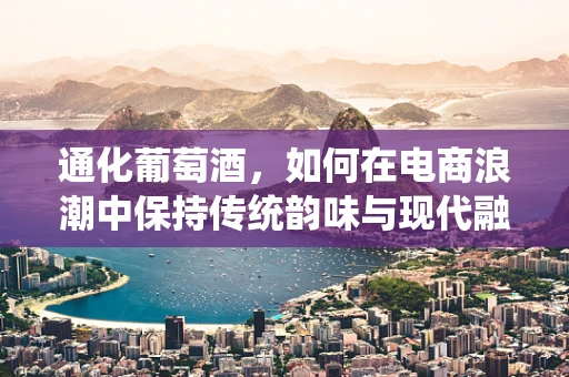 通化葡萄酒，如何在电商浪潮中保持传统韵味与现代融合？