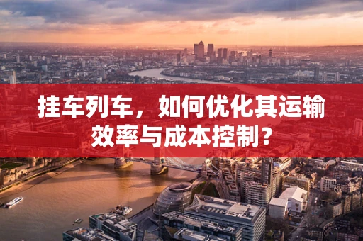 挂车列车，如何优化其运输效率与成本控制？