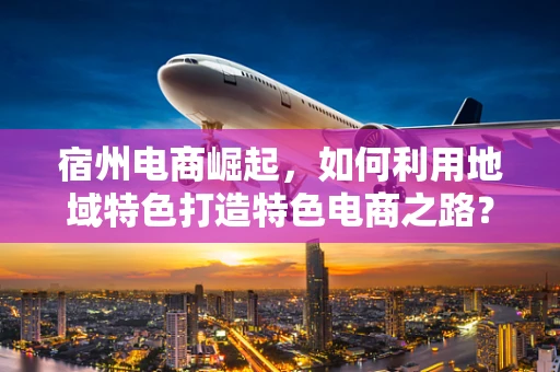 宿州电商崛起，如何利用地域特色打造特色电商之路？