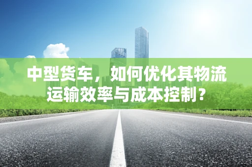 中型货车，如何优化其物流运输效率与成本控制？