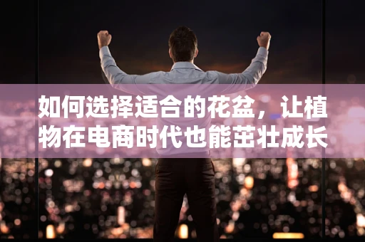 如何选择适合的花盆，让植物在电商时代也能茁壮成长？