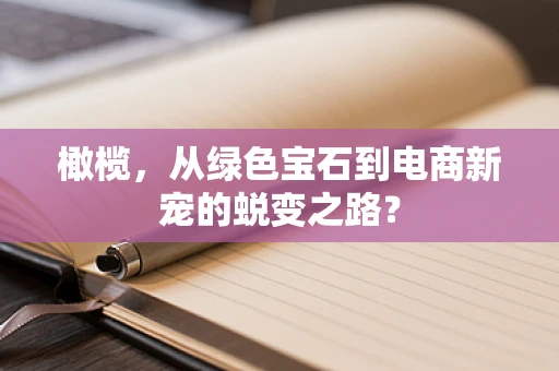 橄榄，从绿色宝石到电商新宠的蜕变之路？