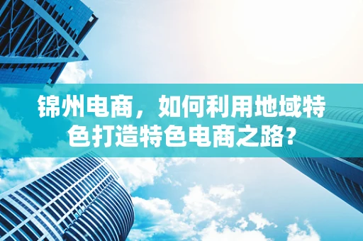 锦州电商，如何利用地域特色打造特色电商之路？