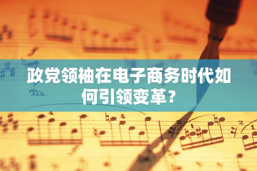 政党领袖在电子商务时代如何引领变革？