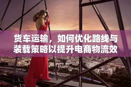 货车运输，如何优化路线与装载策略以提升电商物流效率？