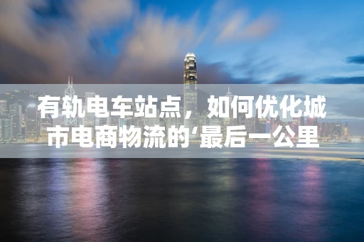 有轨电车站点，如何优化城市电商物流的‘最后一公里’？