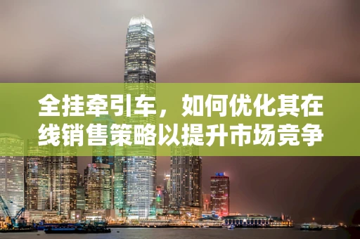 全挂牵引车，如何优化其在线销售策略以提升市场竞争力？