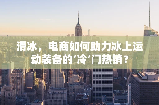 滑冰，电商如何助力冰上运动装备的‘冷’门热销？