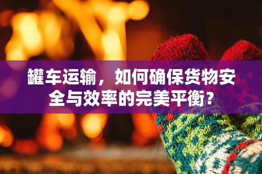 罐车运输，如何确保货物安全与效率的完美平衡？
