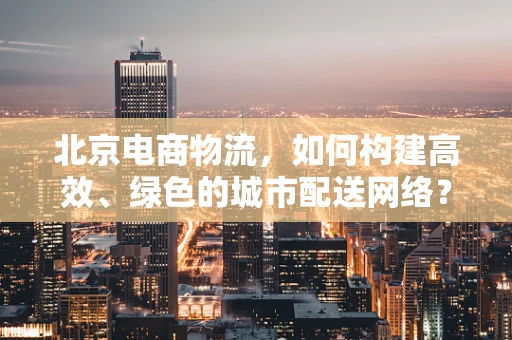 北京电商物流，如何构建高效、绿色的城市配送网络？