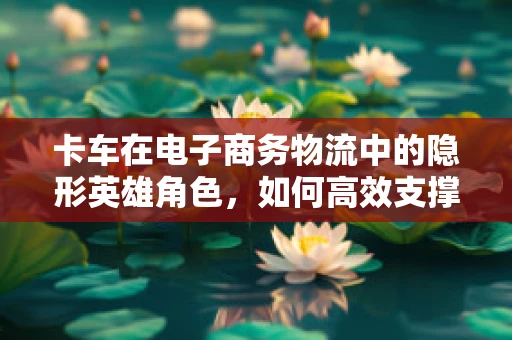 卡车在电子商务物流中的隐形英雄角色，如何高效支撑电商运营？