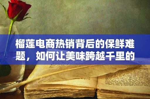 榴莲电商热销背后的保鲜难题，如何让美味跨越千里的距离？