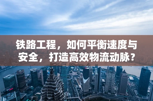 铁路工程，如何平衡速度与安全，打造高效物流动脉？
