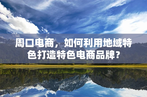 周口电商，如何利用地域特色打造特色电商品牌？