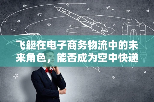 飞艇在电子商务物流中的未来角色，能否成为空中快递的‘黑骑士’？
