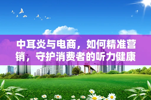 中耳炎与电商，如何精准营销，守护消费者的听力健康？